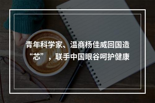 青年科学家、温商杨佳威回国造“芯”，联手中国眼谷呵护健康
