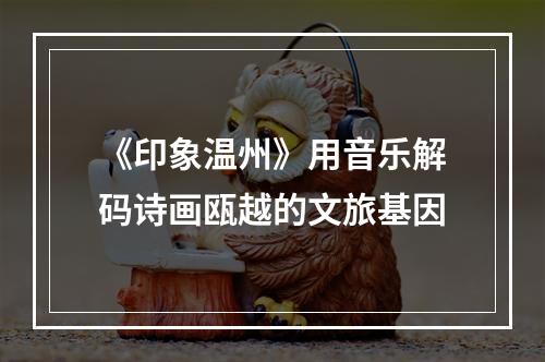 《印象温州》用音乐解码诗画瓯越的文旅基因