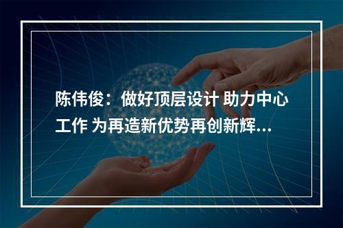 陈伟俊：做好顶层设计 助力中心工作 为再造新优势再创新辉煌提供有力保障