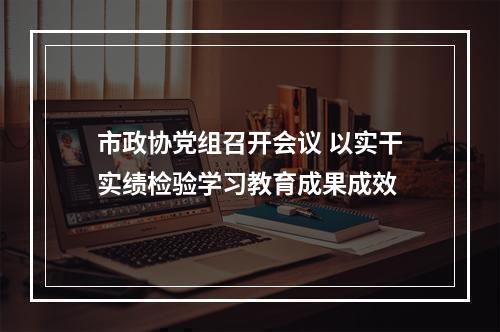 市政协党组召开会议 以实干实绩检验学习教育成果成效