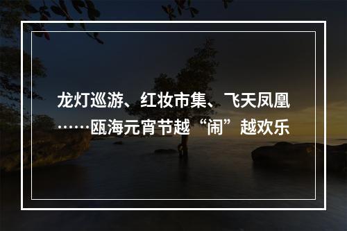 龙灯巡游、红妆市集、飞天凤凰……瓯海元宵节越“闹”越欢乐