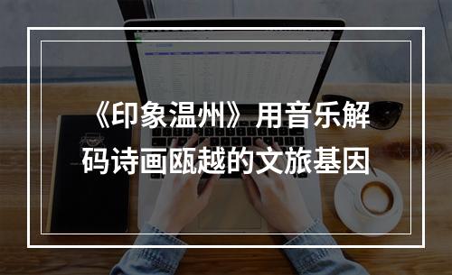 《印象温州》用音乐解码诗画瓯越的文旅基因