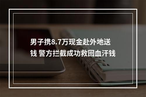 男子携8.7万现金赴外地送钱 警方拦截成功救回血汗钱