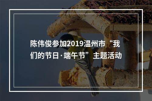 陈伟俊参加2019温州市“我们的节日·端午节”主题活动