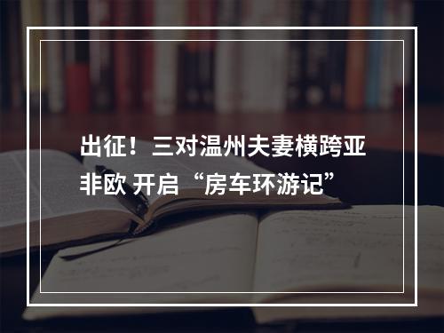 出征！三对温州夫妻横跨亚非欧 开启“房车环游记”