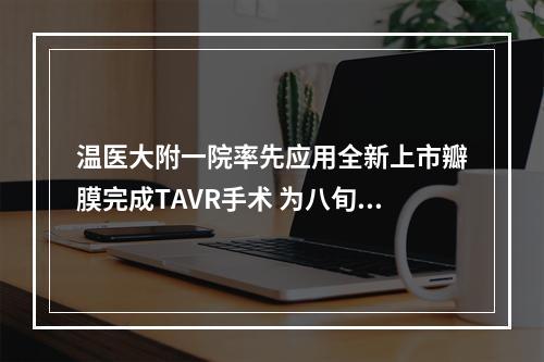 温医大附一院率先应用全新上市瓣膜完成TAVR手术 为八旬老人打开“心”生希望