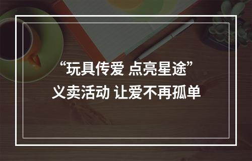 “玩具传爱 点亮星途”义卖活动 让爱不再孤单