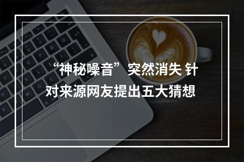 “神秘噪音”突然消失 针对来源网友提出五大猜想