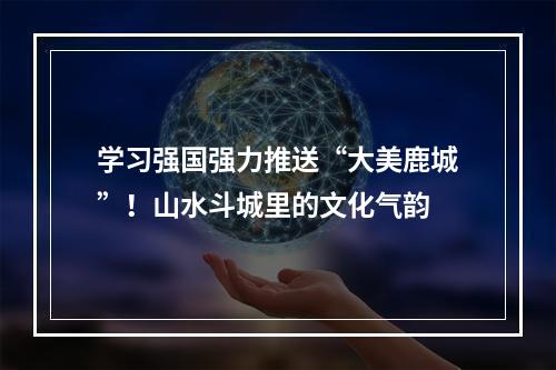 学习强国强力推送“大美鹿城”！山水斗城里的文化气韵
