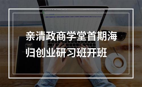 亲清政商学堂首期海归创业研习班开班