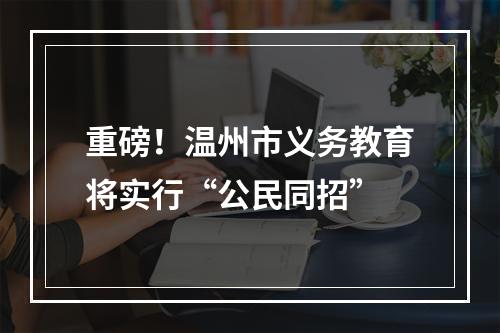 重磅！温州市义务教育将实行“公民同招”