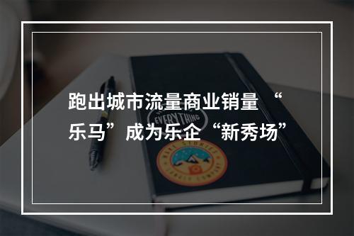 跑出城市流量商业销量 “乐马”成为乐企“新秀场”