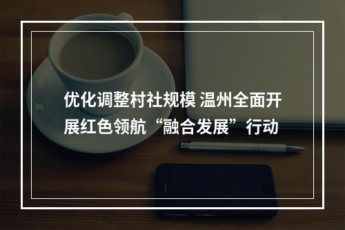 优化调整村社规模 温州全面开展红色领航“融合发展”行动