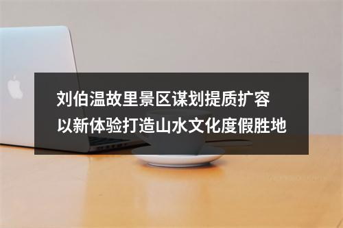 刘伯温故里景区谋划提质扩容 以新体验打造山水文化度假胜地