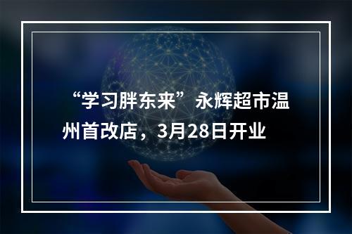 “学习胖东来”永辉超市温州首改店，3月28日开业