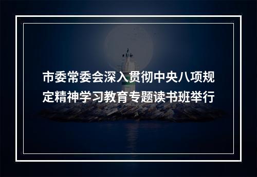 市委常委会深入贯彻中央八项规定精神学习教育专题读书班举行