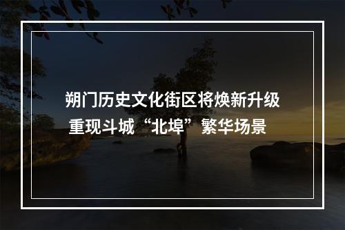 朔门历史文化街区将焕新升级 重现斗城“北埠”繁华场景