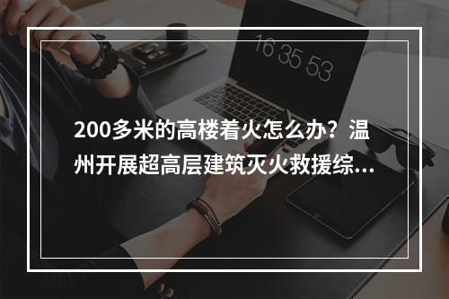 200多米的高楼着火怎么办？温州开展超高层建筑灭火救援综合实战演练