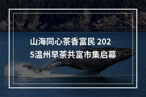 山海同心茶香富民 2025温州早茶共富市集启幕