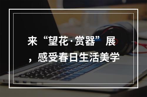 来“望花·赏器”展，感受春日生活美学