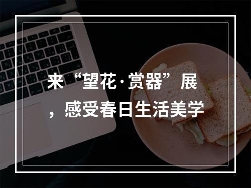 来“望花·赏器”展，感受春日生活美学