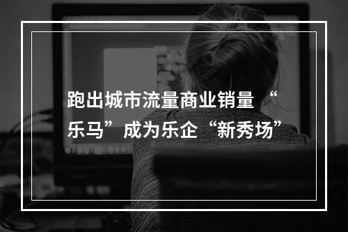 跑出城市流量商业销量 “乐马”成为乐企“新秀场”