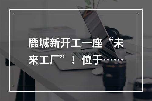 鹿城新开工一座“未来工厂”！位于……