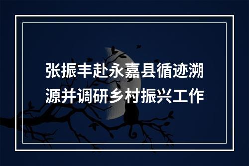 张振丰赴永嘉县循迹溯源并调研乡村振兴工作