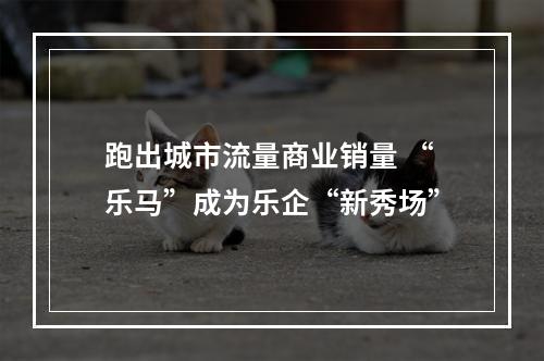 跑出城市流量商业销量 “乐马”成为乐企“新秀场”