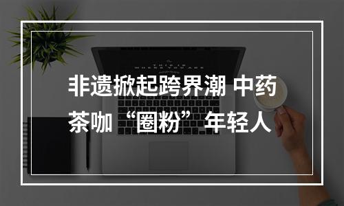非遗掀起跨界潮 中药茶咖“圈粉”年轻人