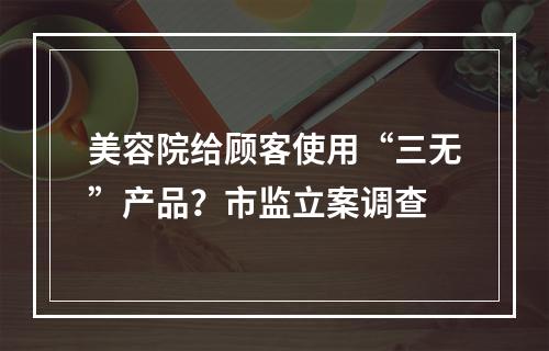 美容院给顾客使用“三无”产品？市监立案调查