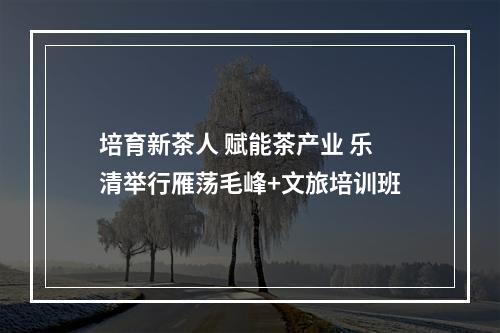 培育新茶人 赋能茶产业 乐清举行雁荡毛峰+文旅培训班