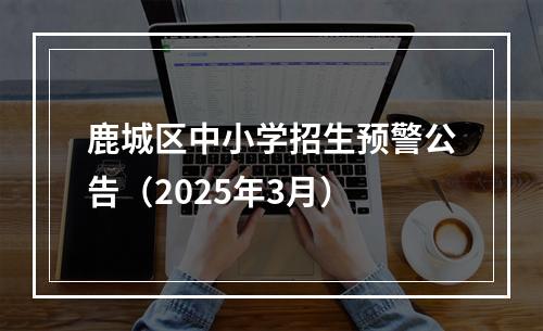 鹿城区中小学招生预警公告（2025年3月）