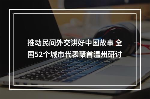 推动民间外交讲好中国故事 全国52个城市代表聚首温州研讨