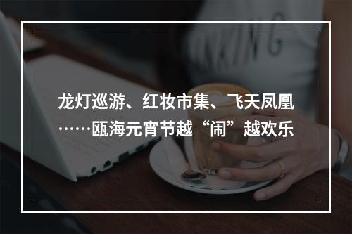 龙灯巡游、红妆市集、飞天凤凰……瓯海元宵节越“闹”越欢乐