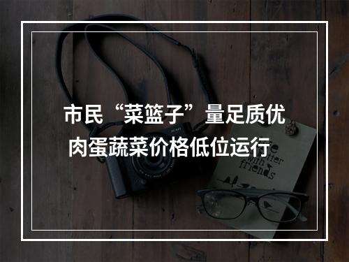 市民“菜篮子”量足质优 肉蛋蔬菜价格低位运行