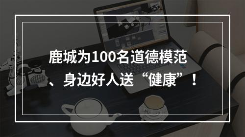 鹿城为100名道德模范、身边好人送“健康”！