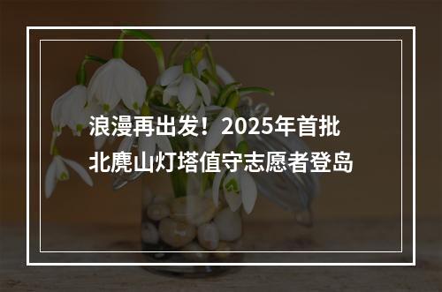 浪漫再出发！2025年首批北麂山灯塔值守志愿者登岛