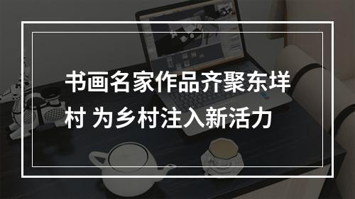 书画名家作品齐聚东垟村 为乡村注入新活力
