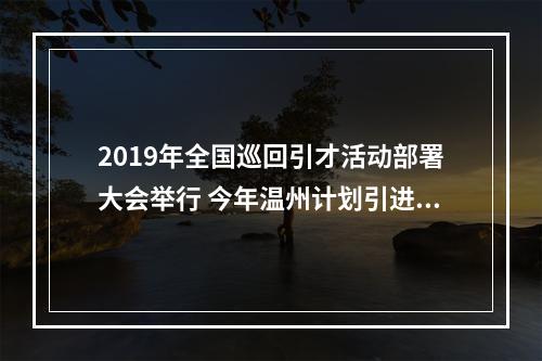 2019年全国巡回引才活动部署大会举行 今年温州计划引进人才10000名以上