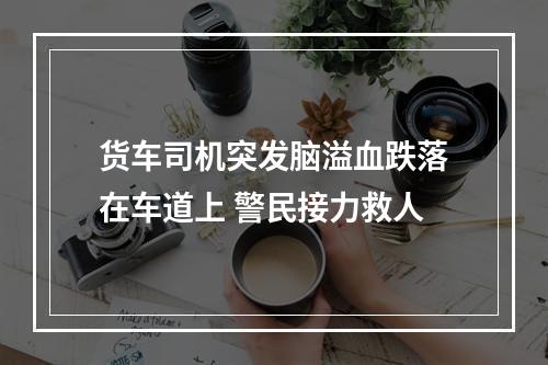 货车司机突发脑溢血跌落在车道上 警民接力救人