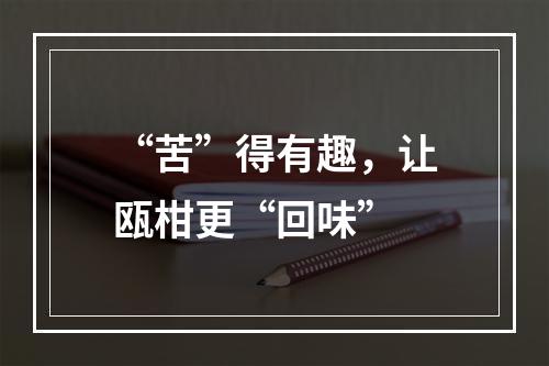 “苦”得有趣，让瓯柑更“回味”