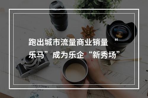 跑出城市流量商业销量 “乐马”成为乐企“新秀场”