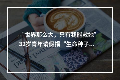 “世界那么大，只有我能救她” 32岁青年请假捐“生命种子”