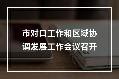 市对口工作和区域协调发展工作会议召开