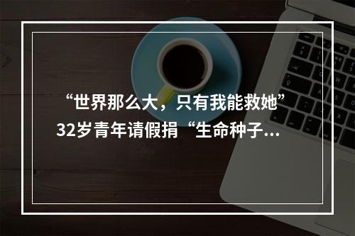 “世界那么大，只有我能救她” 32岁青年请假捐“生命种子”