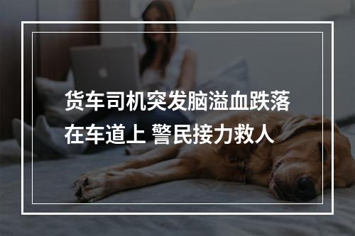 货车司机突发脑溢血跌落在车道上 警民接力救人