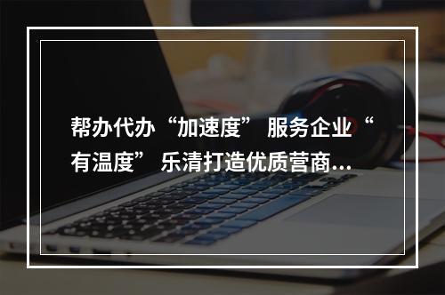 帮办代办“加速度” 服务企业“有温度” 乐清打造优质营商环境“新样板”