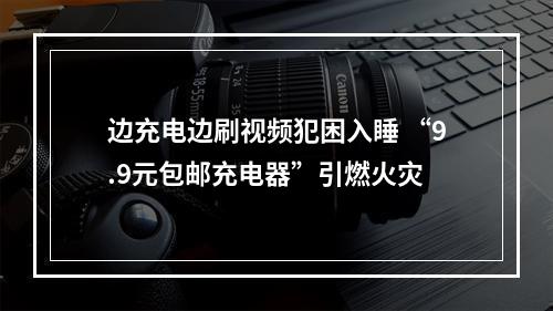 边充电边刷视频犯困入睡 “9.9元包邮充电器”引燃火灾