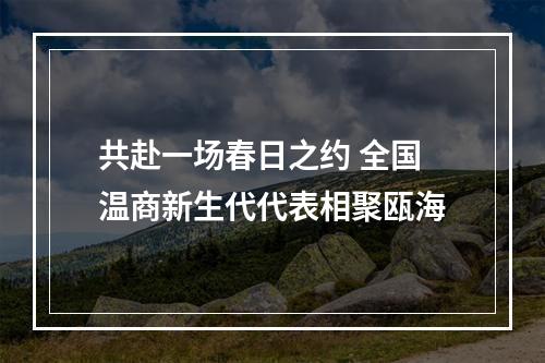 共赴一场春日之约 全国温商新生代代表相聚瓯海